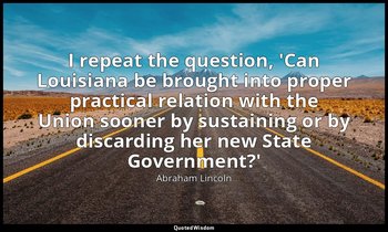 I repeat the question, 'Can Louisiana be brought into proper practical relation  — Abraham Lincoln