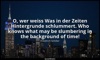 O, wer weiss Was in der Zeiten Hintergrunde schlummert. Who knows what may be sl — Friedrich Schiller