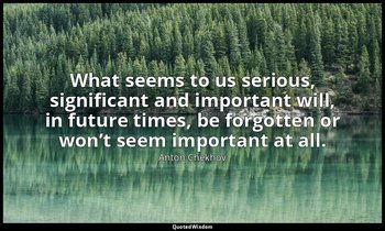 What seems to us serious, significant and important will, in future times, be fo — Anton Chekhov