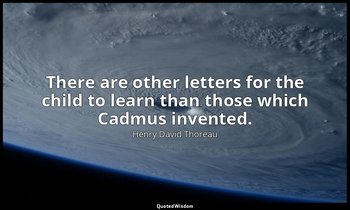 There are other letters for the child to learn than those which Cadmus invented. — Henry David Thoreau