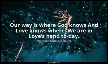 Our way is where God knows And Love knows where: We are in Love’s hand to-day. — Algernon Charles Swinburne