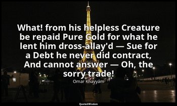 What! from his helpless Creature be repaid Pure Gold for what he lent him dross- — Omar Khayyám