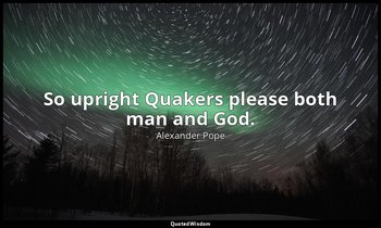 So upright Quakers please both man and God. — Alexander Pope