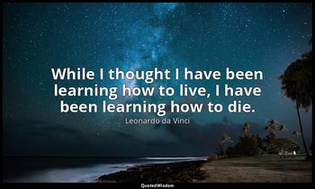 While I thought I have been learning how to live, I have been learning how to di — Leonardo da Vinci