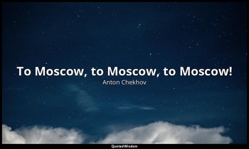 To Moscow, to Moscow, to Moscow! — Anton Chekhov