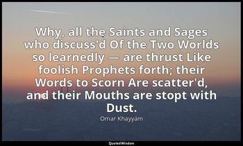 Why, all the Saints and Sages who discuss'd Of the Two Worlds so learnedly — are — Omar Khayyám