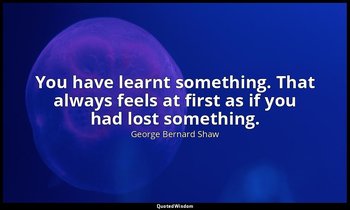 You have learnt something. That always feels at first as if you had lost somethi — George Bernard Shaw