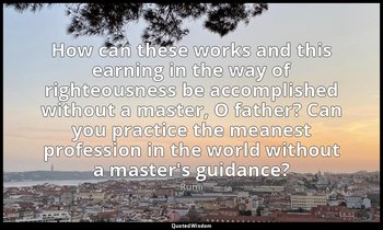 How can these works and this earning in the way of righteousness be accomplished — Rumi