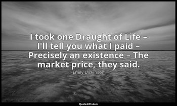 I took one Draught of Life – I'll tell you what I paid – Precisely an existence  — Emily Dickinson