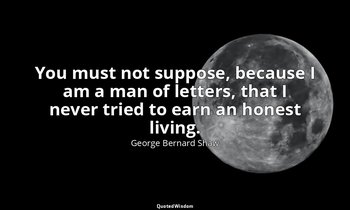 You must not suppose, because I am a man of letters, that I never tried to earn  — George Bernard Shaw