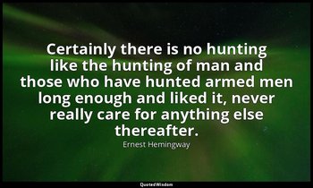 Certainly there is no hunting like the hunting of man and those who have hunted  — Ernest Hemingway