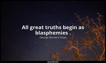 All great truths begin as blasphemies . — George Bernard Shaw