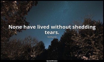 None have lived without shedding tears. — Voltaire