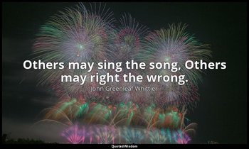 Others may sing the song, Others may right the wrong. — John Greenleaf Whittier