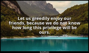 Let us greedily enjoy our friends, because we do not know how long this privileg — Seneca