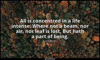 All is concentred in a life intense, Where not a beam, nor air, nor leaf is lost — Lord Byron