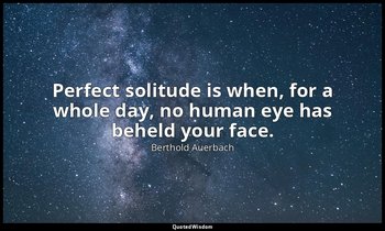 Perfect solitude is when, for a whole day, no human eye has beheld your face. — Berthold Auerbach