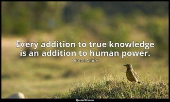 Every addition to true knowledge is an addition to human power. — Horace Mann