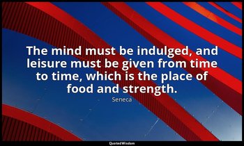 The mind must be indulged, and leisure must be given from time to time, which is — Seneca