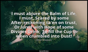 I must abjure the Balm of Life, I must, Scared by some After-reckoning ta'en on  — Omar Khayyám