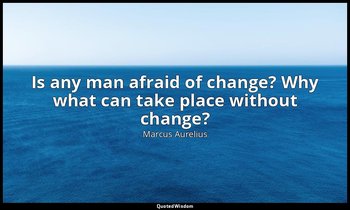 Is any man afraid of change? Why what can take place without change? — Marcus Aurelius