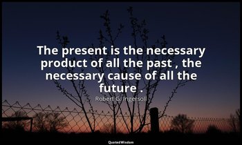 The present is the necessary product of all the past , the necessary cause of al — Robert G. Ingersoll