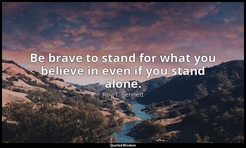 Be brave to stand for what you believe in even if you stand alone. — Roy T. Bennett