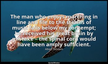 The man who enjoys marching in line and file to the strains of music falls below — Albert Einstein