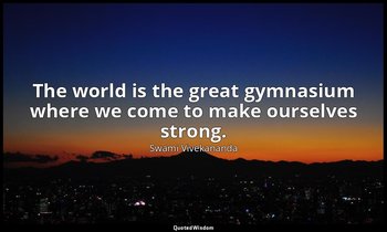 The world is the great gymnasium where we come to make ourselves strong. — Swami Vivekananda
