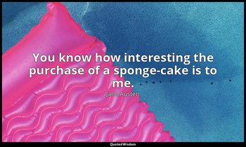You know how interesting the purchase of a sponge-cake is to me. — Jane Austen