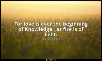 For love is ever the beginning of Knowledge , as fire is of light. — Thomas Carlyle