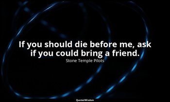 If you should die before me, ask if you could bring a friend. — Stone Temple Pilots