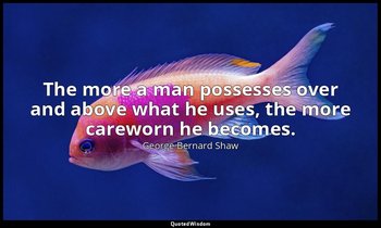 The more a man possesses over and above what he uses, the more careworn he becom — George Bernard Shaw
