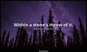 Within a stone's throw of it. — Miguel de Cervantes
