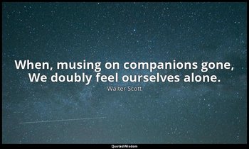 When, musing on companions gone, We doubly feel ourselves alone. — Walter Scott