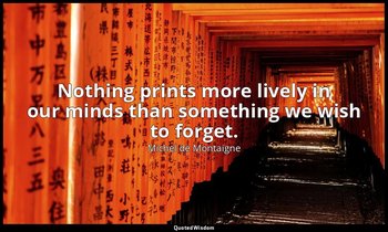 Nothing prints more lively in our minds than something we wish to forget. — Michel de Montaigne