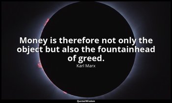 Money is therefore not only the object but also the fountainhead of greed. — Karl Marx