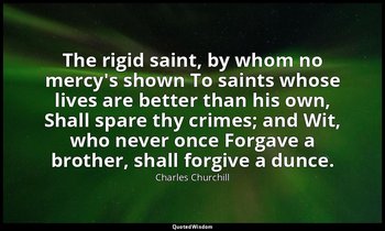 The rigid saint, by whom no mercy's shown To saints whose lives are better than  — Charles Churchill