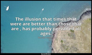 The illusion that times that were are better than those that are , has probably  — Horace Greeley