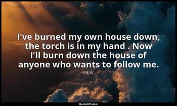 I've burned my own house down, the torch is in my hand . Now I'll burn down the  — Kabir