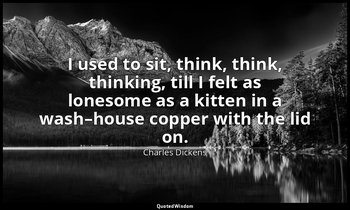 I used to sit, think, think, thinking, till I felt as lonesome as a kitten in a  — Charles Dickens