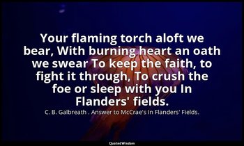 Your flaming torch aloft we bear, With burning heart an oath we swear To keep th — C. B. Galbreath . Answer to McCrae's In Flanders' Fields.