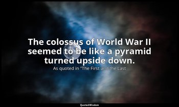 The colossus of World War II seemed to be like a pyramid turned upside down. — As quoted in "The First and the Last