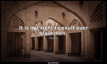 It is not right to exult over slain men. — Homer
