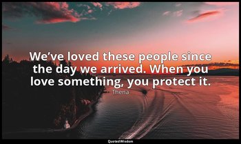 We’ve loved these people since the day we arrived. When you love something, you  — Thena