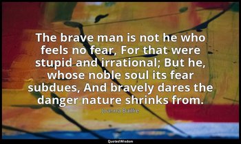 The brave man is not he who feels no fear, For that were stupid and irrational;  — Joanna Baillie