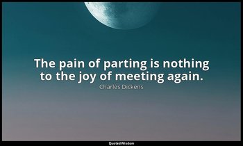 The pain of parting is nothing to the joy of meeting again. — Charles Dickens