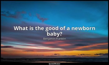 What is the good of a newborn baby? — Benjamin Franklin