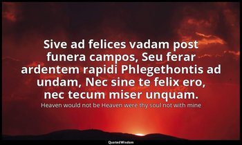 Sive ad felices vadam post funera campos, Seu ferar ardentem rapidi Phlegethonti — Heaven would not be Heaven were thy soul not with mine