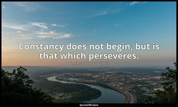 Constancy does not begin, but is that which perseveres. — Leonardo da Vinci